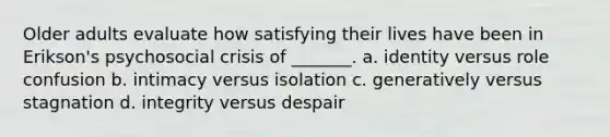 Older adults evaluate how satisfying their lives have been in Erikson's psychosocial crisis of _______. a. identity versus role confusion b. intimacy versus isolation c. generatively versus stagnation d. integrity versus despair