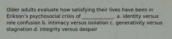 Older adults evaluate how satisfying their lives have been in Erikson's psychosocial crisis of _____________. a. identity versus role confusion b. intimacy versus isolation c. generativity versus stagnation d. integrity versus despair