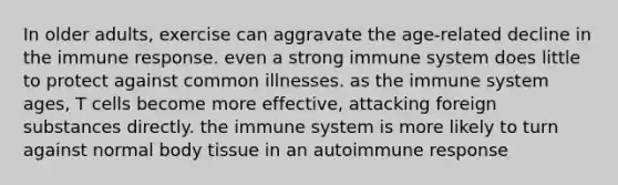 In older adults, exercise can aggravate the age-related decline in the immune response. even a strong immune system does little to protect against common illnesses. as the immune system ages, T cells become more effective, attacking foreign substances directly. the immune system is more likely to turn against normal body tissue in an autoimmune response