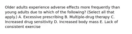 Older adults experience adverse effects more frequently than young adults due to which of the following? (Select all that apply.) A. Excessive prescribing B. Multiple-drug therapy C. Increased drug sensitivity D. Increased body mass E. Lack of consistent exercise