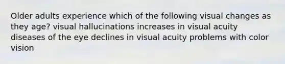 Older adults experience which of the following visual changes as they age? visual hallucinations increases in visual acuity diseases of the eye declines in visual acuity problems with color vision