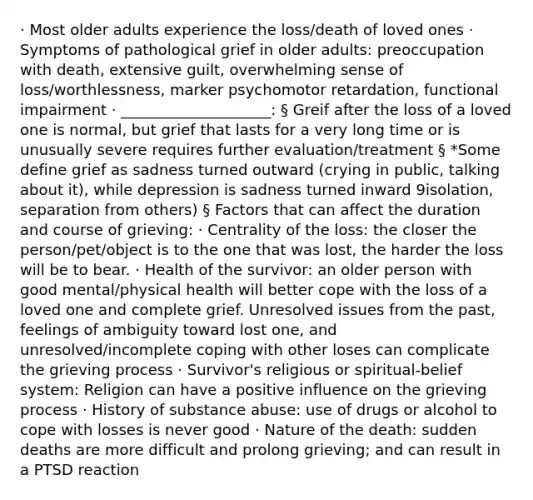 · Most older adults experience the loss/death of loved ones · Symptoms of pathological grief in older adults: preoccupation with death, extensive guilt, overwhelming sense of loss/worthlessness, marker psychomotor retardation, functional impairment · ____________________: § Greif after the loss of a loved one is normal, but grief that lasts for a very long time or is unusually severe requires further evaluation/treatment § *Some define grief as sadness turned outward (crying in public, talking about it), while depression is sadness turned inward 9isolation, separation from others) § Factors that can affect the duration and course of grieving: · Centrality of the loss: the closer the person/pet/object is to the one that was lost, the harder the loss will be to bear. · Health of the survivor: an older person with good mental/physical health will better cope with the loss of a loved one and complete grief. Unresolved issues from the past, feelings of ambiguity toward lost one, and unresolved/incomplete coping with other loses can complicate the grieving process · Survivor's religious or spiritual-belief system: Religion can have a positive influence on the grieving process · History of substance abuse: use of drugs or alcohol to cope with losses is never good · Nature of the death: sudden deaths are more difficult and prolong grieving; and can result in a PTSD reaction