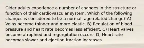 Older adults experience a number of changes in the structure or function of their cardiovascular system. Which of the following changes is considered to be a normal, age-related change? A) Veins become thinner and more elastic. B) Regulation of blood pressure and heart rate becomes less efficient. C) Heart valves become atrophied and regurgitation occurs. D) Heart rate becomes slower and ejection fraction increases