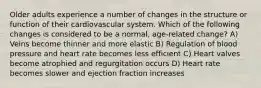 Older adults experience a number of changes in the structure or function of their cardiovascular system. Which of the following changes is considered to be a normal, age-related change? A) Veins become thinner and more elastic B) Regulation of blood pressure and heart rate becomes less efficient C) Heart valves become atrophied and regurgitation occurs D) Heart rate becomes slower and ejection fraction increases