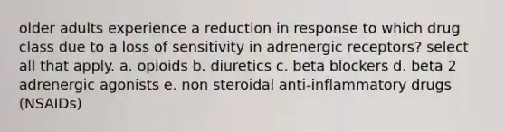 older adults experience a reduction in response to which drug class due to a loss of sensitivity in adrenergic receptors? select all that apply. a. opioids b. diuretics c. beta blockers d. beta 2 adrenergic agonists e. non steroidal anti-inflammatory drugs (NSAIDs)