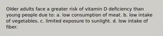 Older adults face a greater risk of vitamin D deficiency than young people due to: a. low consumption of meat. b. low intake of vegetables. c. limited exposure to sunlight. d. low intake of fiber.