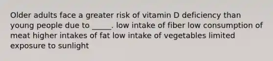 Older adults face a greater risk of vitamin D deficiency than young people due to _____.​ ​low intake of fiber ​low consumption of meat ​higher intakes of fat ​low intake of vegetables ​limited exposure to sunlight