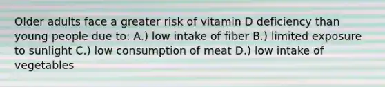 Older adults face a greater risk of vitamin D deficiency than young people due to: A.) low intake of fiber B.) limited exposure to sunlight C.) low consumption of meat D.) low intake of vegetables