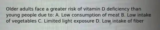 Older adults face a greater risk of vitamin D deficiency than young people due to: A. Low consumption of meat B. Low intake of vegetables C. Limited light exposure D. Low intake of fiber