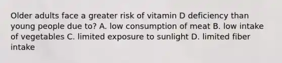 Older adults face a greater risk of vitamin D deficiency than young people due to? A. low consumption of meat B. low intake of vegetables C. limited exposure to sunlight D. limited fiber intake