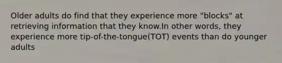 Older adults do find that they experience more "blocks" at retrieving information that they know.In other words, they experience more tip-of-the-tongue(TOT) events than do younger adults