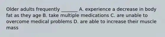 Older adults frequently _______ A. experience a decrease in body fat as they age B. take multiple medications C. are unable to overcome medical problems D. are able to increase their muscle mass