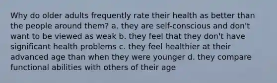 Why do older adults frequently rate their health as better than the people around them? a. they are self-conscious and don't want to be viewed as weak b. they feel that they don't have significant health problems c. they feel healthier at their advanced age than when they were younger d. they compare functional abilities with others of their age