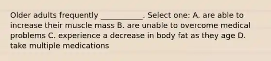 Older adults frequently ___________. Select one: A. are able to increase their muscle mass B. are unable to overcome medical problems C. experience a decrease in body fat as they age D. take multiple medications