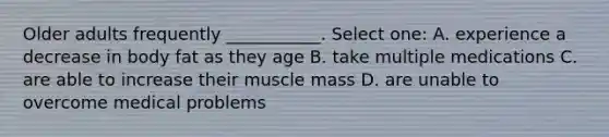 Older adults frequently ___________. Select one: A. experience a decrease in body fat as they age B. take multiple medications C. are able to increase their muscle mass D. are unable to overcome medical problems