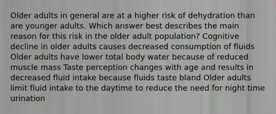 Older adults in general are at a higher risk of dehydration than are younger adults. Which answer best describes the main reason for this risk in the older adult population? Cognitive decline in older adults causes decreased consumption of fluids Older adults have lower total body water because of reduced muscle mass Taste perception changes with age and results in decreased fluid intake because fluids taste bland Older adults limit fluid intake to the daytime to reduce the need for night time urination