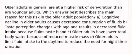 Older adults in general are at a higher risk of dehydration than are younger adults. Which answer best describes the main reason for this risk in the older adult population? a) Cognitive decline in older adults causes decreased consumption of fluids b) Taste perception changes with age and results in decreased fluid intake because fluids taste bland c) Older adults have lower total body water because of reduced muscle mass d) Older adults limit fluid intake to the daytime to reduce the need for night time urination