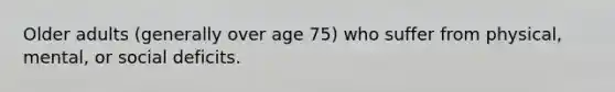 Older adults (generally over age 75) who suffer from physical, mental, or social deficits.