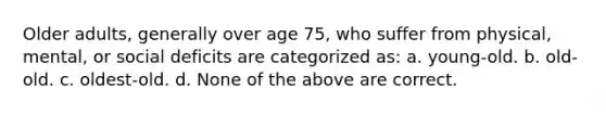 Older adults, generally over age 75, who suffer from physical, mental, or social deficits are categorized as: a. young-old. b. old-old. c. oldest-old. d. None of the above are correct.