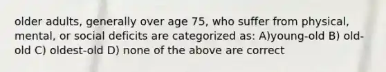 older adults, generally over age 75, who suffer from physical, mental, or social deficits are categorized as: A)young-old B) old-old C) oldest-old D) none of the above are correct