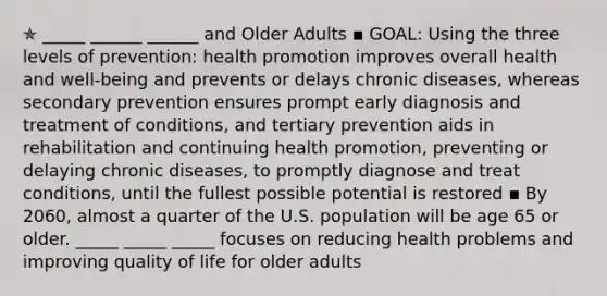 ✯ _____ ______ ______ and Older Adults ▪︎ GOAL: Using the three levels of prevention: health promotion improves overall health and well-being and prevents or delays chronic diseases, whereas secondary prevention ensures prompt early diagnosis and treatment of conditions, and tertiary prevention aids in rehabilitation and continuing health promotion, preventing or delaying chronic diseases, to promptly diagnose and treat conditions, until the fullest possible potential is restored ▪︎ By 2060, almost a quarter of the U.S. population will be age 65 or older. _____ _____ _____ focuses on reducing health problems and improving quality of life for older adults