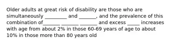 Older adults at great risk of disability are those who are simultaneously _________ and _______, and the prevalence of this combination of_______ _______ _______ and excess _____ increases with age from about 2% in those 60-69 years of age to about 10% in those more than 80 years old