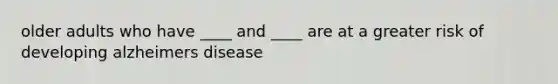 older adults who have ____ and ____ are at a greater risk of developing alzheimers disease
