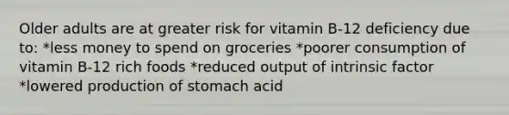 Older adults are at greater risk for vitamin B-12 deficiency due to: *less money to spend on groceries *poorer consumption of vitamin B-12 rich foods *reduced output of intrinsic factor *lowered production of stomach acid