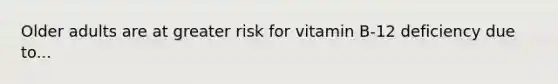 Older adults are at greater risk for vitamin B-12 deficiency due to...