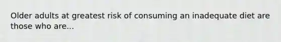 Older adults at greatest risk of consuming an inadequate diet are those who are...