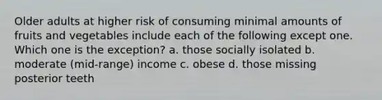 Older adults at higher risk of consuming minimal amounts of fruits and vegetables include each of the following except one. Which one is the exception? a. those socially isolated b. moderate (mid-range) income c. obese d. those missing posterior teeth