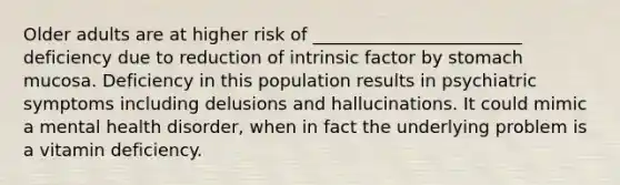 Older adults are at higher risk of ________________________ deficiency due to reduction of intrinsic factor by stomach mucosa. Deficiency in this population results in psychiatric symptoms including delusions and hallucinations. It could mimic a mental health disorder, when in fact the underlying problem is a vitamin deficiency.