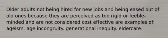 Older adults not being hired for new jobs and being eased out of old ones because they are perceived as too rigid or feeble-minded and are not considered cost effective are examples of: ageism. age incongruity. generational inequity. eldercare.