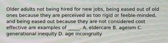 Older adults not being hired for new jobs, being eased out of old ones because they are perceived as too rigid or feeble-minded, and being eased out because they are not considered cost effective are examples of _____. A. eldercare B. ageism C. generational inequity D. age incongruity