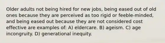 Older adults not being hired for new jobs, being eased out of old ones because they are perceived as too rigid or feeble-minded, and being eased out because they are not considered cost effective are examples of: A) eldercare. B) ageism. C) age incongruity. D) generational inequity.