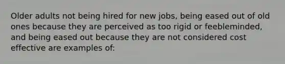 Older adults not being hired for new jobs, being eased out of old ones because they are perceived as too rigid or feebleminded, and being eased out because they are not considered cost effective are examples of: