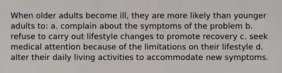 When older adults become ill, they are more likely than younger adults to: a. complain about the symptoms of the problem b. refuse to carry out lifestyle changes to promote recovery c. seek medical attention because of the limitations on their lifestyle d. alter their daily living activities to accommodate new symptoms.