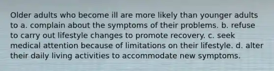 Older adults who become ill are more likely than younger adults to a. complain about the symptoms of their problems. b. refuse to carry out lifestyle changes to promote recovery. c. seek medical attention because of limitations on their lifestyle. d. alter their daily living activities to accommodate new symptoms.