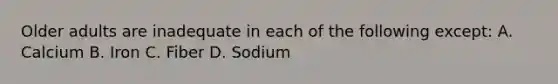 Older adults are inadequate in each of the following except: A. Calcium B. Iron C. Fiber D. Sodium