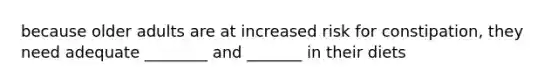 because older adults are at increased risk for constipation, they need adequate ________ and _______ in their diets