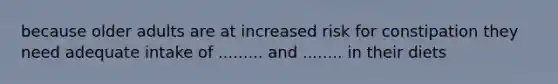 because older adults are at increased risk for constipation they need adequate intake of ......... and ........ in their diets