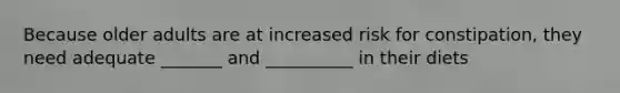 Because older adults are at increased risk for constipation, they need adequate _______ and __________ in their diets