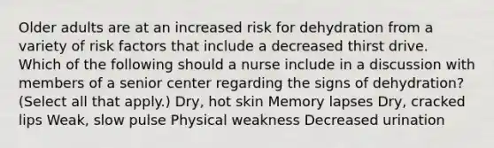 Older adults are at an increased risk for dehydration from a variety of risk factors that include a decreased thirst drive. Which of the following should a nurse include in a discussion with members of a senior center regarding the signs of dehydration? (Select all that apply.) Dry, hot skin Memory lapses Dry, cracked lips Weak, slow pulse Physical weakness Decreased urination