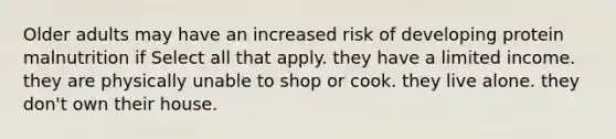 Older adults may have an increased risk of developing protein malnutrition if Select all that apply. they have a limited income. they are physically unable to shop or cook. they live alone. they don't own their house.