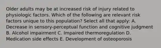 Older adults may be at increased risk of injury related to physiologic factors. Which of the following are relevant risk factors unique to this population? Select all that apply: A. Decrease in sensory-perceptual function and cognitive judgment B. Alcohol impairment C. Impaired thermoregulation D. Medication side effects E. Development of osteoporosis