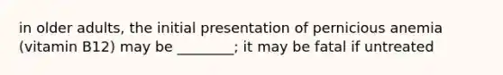 in older adults, the initial presentation of pernicious anemia (vitamin B12) may be ________; it may be fatal if untreated