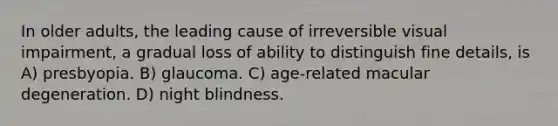 In older adults, the leading cause of irreversible visual impairment, a gradual loss of ability to distinguish fine details, is A) presbyopia. B) glaucoma. C) age-related macular degeneration. D) night blindness.