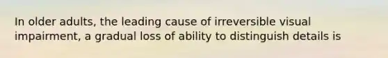 In older adults, the leading cause of irreversible visual impairment, a gradual loss of ability to distinguish details is