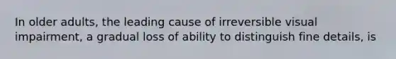 In older adults, the leading cause of irreversible visual impairment, a gradual loss of ability to distinguish fine details, is