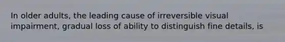 In older adults, the leading cause of irreversible visual impairment, gradual loss of ability to distinguish fine details, is